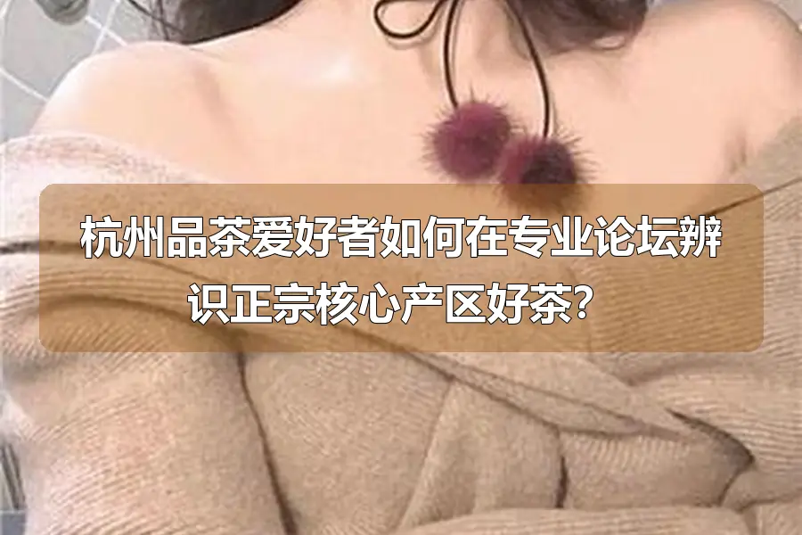 杭州品茶爱好者如何在专业论坛辨识正宗核心产区好茶?