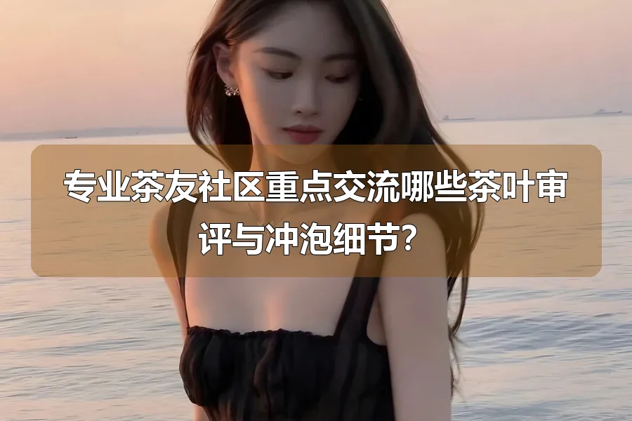 专业茶友社区重点交流哪些茶叶审评与冲泡细节?